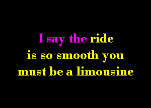 I say the ride
is so smooth you
must he a limousine
