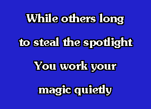 While others long

to steal the spoiiight
You work your

magic quietly