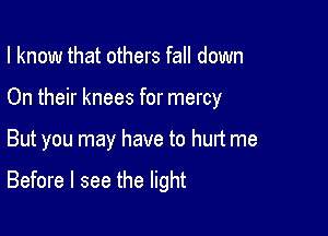 I know that others fall down
On their knees for mercy

But you may have to hurt me

Before I see the light
