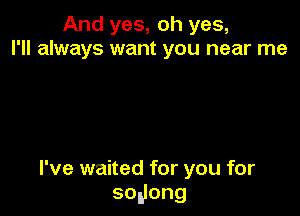 And yes, oh yes,
I'll always want you near me

I've waited for you for
sogong