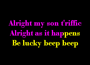 Alright my son t'riHic
Alright as it happens
Be lucky beep beep
