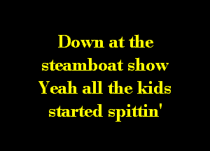 Down at the
steamboat show
Yeah all the kids

started spitt'n'

g