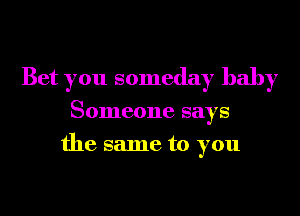 Bet you someday baby
Someone says
the same to you
