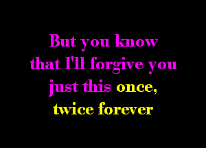 But you know
that I'll forgive you
just this once,
twice forever