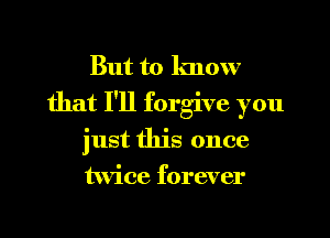 But to know
that I'll forgive you
just this once
twice forever