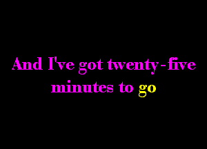 And I've got twenty-iive

minutes to go