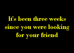 It's been three weeks
Since you were looking

for your friend