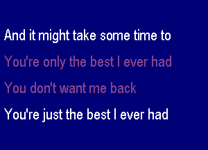 And it might take some time to

You're just the best I ever had