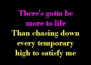 There's gotta be
more to life
Than chasing down

every temporary
high to saiisfy me