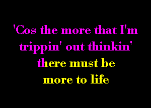 'Cos the more that I'm
trippin' out thinkin'
there must be
more to life