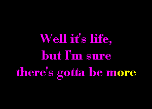 W ell it's life,

but I'm sure

there's gotta be more