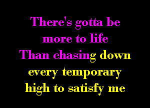 There's gotta be
more to life
Than chasing down

every temporary
high to saiisfy me