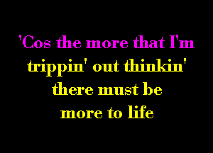 'Cos the more that I'm
trippin' out thinkin'
there must be
more to life