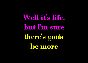 W ell it's life,

but I'm sure

there's gotta
be more