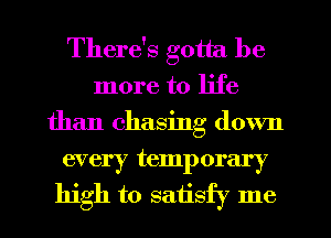 There's gotta be
more to life
than chasing down

every temporary
high to satisfy me