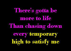 There's gotta be
more to life
Than chasing down

every temporary
high to saiisfy me