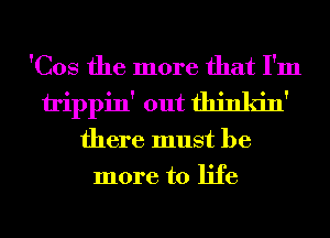 'Cos the more that I'm
trippin' out thinkin'
there must be
more to life