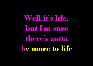 W ell it's life,

but I'm sure

there's gotta
be more to life