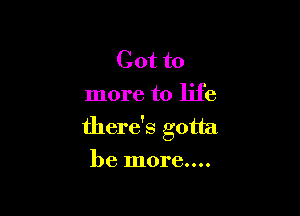 Got to
more to life

there's gotta
be more....