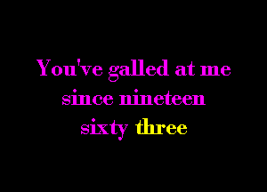 You've galled at me
since nineteen

sixty three