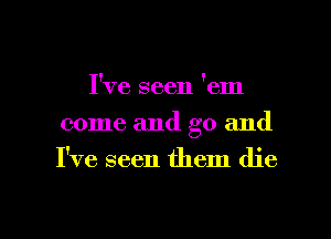 I've seen 'em
come and go and
I've seen them die

g