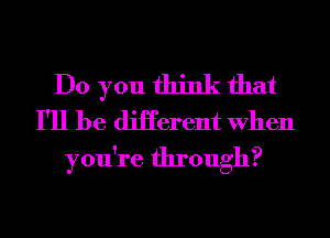 Do you think that
I'll be diHerent When

you're through?