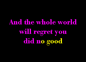 And the whole world

will regret you

did no good