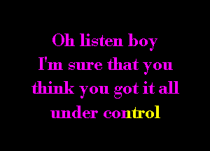 Oh listen boy
I'm sure that you
think you got it all

under control