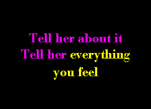 Tell her about it
Tell her everything

you feel