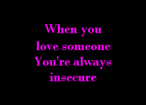 When you

love someone

Y ou're always

insecure