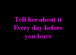 Tell her about it

Every day before

you leave