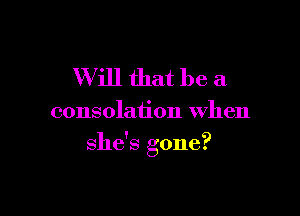 Will that be a

consolation when

she's gone?