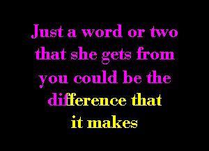 Just a word or two
that she gets from

you could be the
djjference that

it makes l