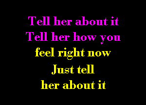 Tell her about it
Tell her how you

feel right now

J ust tell
her about it