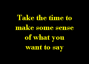 Take the time to
make some sense
of what you

want to say

g