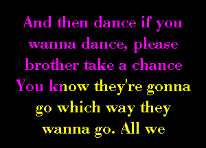 And then dance if you

wanna dance, please
brother take a chance
You know they're gonna
go Which way they

wanna go. All we