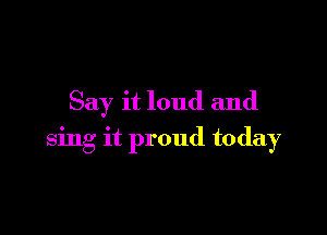 Say it loud and

sing it proud today