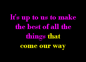 It's up to us to make
the best of all the

things that

001116 0111' way