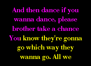 And then dance if you
wanna dance, please
brother take a chance
You know they're gonna
go Which way they

wanna go. All we