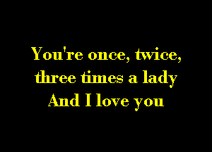 You're once, twice,

three times a lady
And I love you