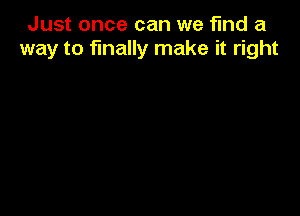 Just once can we find a
way to finally make it right