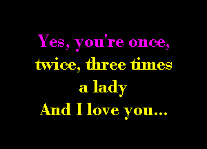 Yes, you're once,
twice, three times

a lady
And I love you...