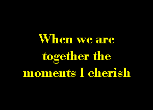 When we are
together the

moments I cherish