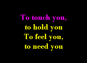 To touch you,

to hold you
To feel you,

to need you