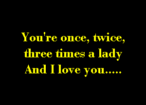 You're once, twice,

three times a lady
And I love you .....