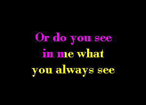 Or do you see
in me what

you always see