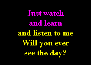 Just watch
and learn

and listen to me

Will you ever
see the day?