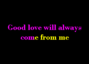 Good love will always

come from me