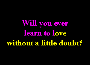 W ill you ever

learn to love

Without a little doubt?