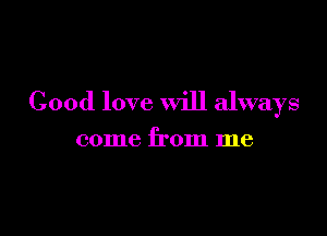 Good love will always

come from me